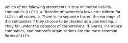 Which of the following statements is true of limited liability companies (LLCs)? a. Transfer of ownership laws are uniform for LLCs in all states. b. There is no separate tax on the earnings of the companies if they choose to be treated as a partnership. c. They fall under the category of corporations. d. Banks, insurance companies, and nonprofit organizations are the most common forms of LLCs.