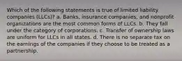 Which of the following statements is true of limited liability companies (LLCs)? a. Banks, insurance companies, and nonprofit organizations are the most common forms of LLCs. b. They fall under the category of corporations. c. Transfer of ownership laws are uniform for LLCs in all states. d. There is no separate tax on the earnings of the companies if they choose to be treated as a partnership.