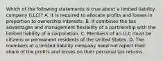 Which of the following statements is true about a limited liability company (LLC)? A. It is required to allocate profits and losses in proportion to ownership interests. B. It combines the tax advantages and management flexibility of a partnership with the limited liability of a corporation. C. Members of an LLC must be citizens or permanent residents of the United States. D. The members of a limited liability company need not report their share of the profits and losses on their personal tax returns.