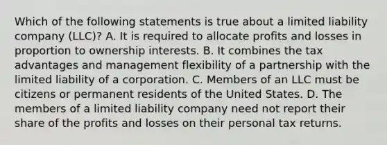 Which of the following statements is true about a limited liability company (LLC)? A. It is required to allocate profits and losses in proportion to ownership interests. B. It combines the tax advantages and management flexibility of a partnership with the limited liability of a corporation. C. Members of an LLC must be citizens or permanent residents of the United States. D. The members of a limited liability company need not report their share of the profits and losses on their personal tax returns.