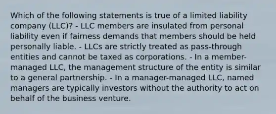 Which of the following statements is true of a limited liability company (LLC)? - LLC members are insulated from personal liability even if fairness demands that members should be held personally liable. - LLCs are strictly treated as pass-through entities and cannot be taxed as corporations. - In a member-managed LLC, the management structure of the entity is similar to a general partnership. - In a manager-managed LLC, named managers are typically investors without the authority to act on behalf of the business venture.