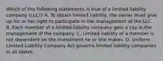 Which of the following statements is true of a limited liability company (LLC)? A. To obtain limited liability, the owner must give up his or her right to participate in the management of the LLC. B. Each member of a limited liability company gets a say in the management of the company. C. Limited liability of a member is not dependent on the investment he or she makes. D. Uniform Limited Liability Company Act governs limited liability companies in all states.