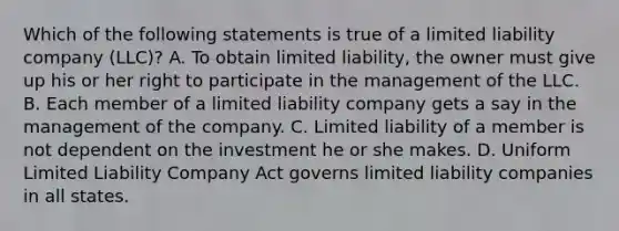 Which of the following statements is true of a limited liability company (LLC)? A. To obtain limited liability, the owner must give up his or her right to participate in the management of the LLC. B. Each member of a limited liability company gets a say in the management of the company. C. Limited liability of a member is not dependent on the investment he or she makes. D. Uniform Limited Liability Company Act governs limited liability companies in all states.