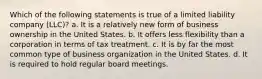 Which of the following statements is true of a limited liability company (LLC)? a. It is a relatively new form of business ownership in the United States. b. It offers less flexibility than a corporation in terms of tax treatment. c. It is by far the most common type of business organization in the United States. d. It is required to hold regular board meetings.