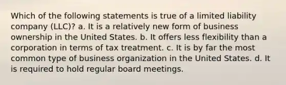 Which of the following statements is true of a limited liability company (LLC)? a. It is a relatively new form of business ownership in the United States. b. It offers less flexibility than a corporation in terms of tax treatment. c. It is by far the most common type of business organization in the United States. d. It is required to hold regular board meetings.