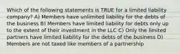 Which of the following statements is TRUE for a limited liability company? A) Members have unlimited liability for the debts of the business B) Members have limited liability for debts only up to the extent of their investment in the LLC C) Only the limited partners have limited liability for the debts of the business D) Members are not taxed like members of a partnership