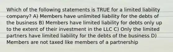 Which of the following statements is TRUE for a limited liability company? A) Members have unlimited liability for the debts of the business B) Members have limited liability for debts only up to the extent of their investment in the LLC C) Only the limited partners have limited liability for the debts of the business D) Members are not taxed like members of a partnership