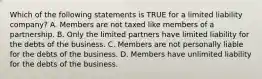 Which of the following statements is TRUE for a limited liability​ company? A. Members are not taxed like members of a partnership. B. Only the limited partners have limited liability for the debts of the business. C. Members are not personally liable for the debts of the business. D. Members have unlimited liability for the debts of the business.