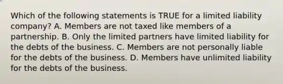 Which of the following statements is TRUE for a limited liability​ company? A. Members are not taxed like members of a partnership. B. Only the limited partners have limited liability for the debts of the business. C. Members are not personally liable for the debts of the business. D. Members have unlimited liability for the debts of the business.