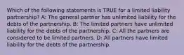 Which of the following statements is TRUE for a limited liability​ partnership? A: The general partner has unlimited liability for the debts of the partnership. B: The limited partners have unlimited liability for the debts of the partnership. C: All the partners are considered to be limited partners. D: All partners have limited liability for the debts of the partnership.