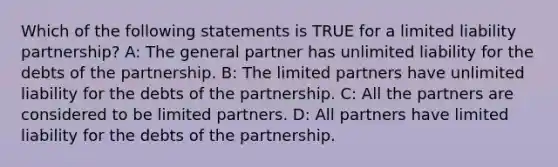 Which of the following statements is TRUE for a limited liability​ partnership? A: The general partner has unlimited liability for the debts of the partnership. B: The limited partners have unlimited liability for the debts of the partnership. C: All the partners are considered to be limited partners. D: All partners have limited liability for the debts of the partnership.