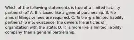 Which of the following statements is true of a limited liability partnership? A. It is taxed like a general partnership. B. No annual filings or fees are required. C. To bring a limited liability partnership into existence, the owners file articles of organization with the state. D. It is more like a limited liability company than a general partnership.