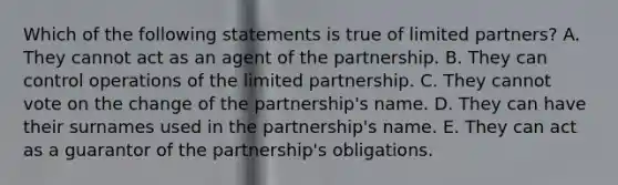 Which of the following statements is true of limited partners? A. They cannot act as an agent of the partnership. B. They can control operations of the limited partnership. C. They cannot vote on the change of the partnership's name. D. They can have their surnames used in the partnership's name. E. They can act as a guarantor of the partnership's obligations.