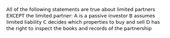 All of the following statements are true about limited partners EXCEPT the limited partner: A is a passive investor B assumes limited liability C decides which properties to buy and sell D has the right to inspect the books and records of the partnership