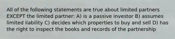 All of the following statements are true about limited partners EXCEPT the limited partner: A) is a passive investor B) assumes limited liability C) decides which properties to buy and sell D) has the right to inspect the books and records of the partnership