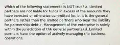 Which of the following statements is NOT true? a. Limited partners are not liable for funds in excess of the amounts they have invested or otherwise committed for. b. It is the general partners rather than the limited partners who bear the liability for partnership debt c. Management of the enterprise is solely within the jurisdiction of the general partner(s) d. Limited partners have the option of actively managing the business operations.