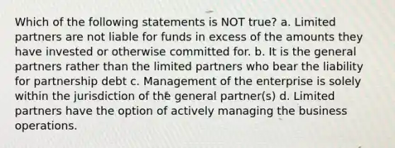 Which of the following statements is NOT true? a. Limited partners are not liable for funds in excess of the amounts they have invested or otherwise committed for. b. It is the general partners rather than the limited partners who bear the liability for partnership debt c. Management of the enterprise is solely within the jurisdiction of the general partner(s) d. Limited partners have the option of actively managing the business operations.