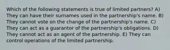 Which of the following statements is true of limited partners? A) They can have their surnames used in the partnership's name. B) They cannot vote on the change of the partnership's name. C) They can act as a guarantor of the partnership's obligations. D) They cannot act as an agent of the partnership. E) They can control operations of the limited partnership.