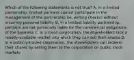 Which of the following statements is not true? A. in a limited partnership, limited partners cannot participate in the management of the partnership (ie, writing checks) without incurring personal liability B. in a limited liability partnership, partners are not personally liable for the commercial obligations of the business C. in a close corporation, the shareholders lack a readily-available market into which they can sell their shares D. in a publicly-traded corporation, the shareholders can redeem their shares by selling them to the corporation on public stock markets