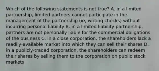 Which of the following statements is not true? A. in a limited partnership, limited partners cannot participate in the management of the partnership (ie, writing checks) without incurring personal liability B. in a limited liability partnership, partners are not personally liable for the commercial obligations of the business C. in a close corporation, the shareholders lack a readily-available market into which they can sell their shares D. in a publicly-traded corporation, the shareholders can redeem their shares by selling them to the corporation on public stock markets