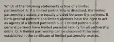 Which of the following statements is true of a limited partnership? A. If a limited partnership is dissolved, the limited partnership's assets are equally divided between the partners. B. Both general partners and limited partners have the right to act as agents of a limited partnership. C. Limited partners and general partners have limited personal liability for all partnership debts. D. A limited partnership can be dissolved if the term established in the certificate of limited partnership expires.