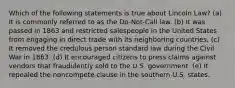 Which of the following statements is true about Lincoln Law? (a) It is commonly referred to as the Do-Not-Call law. (b) It was passed in 1863 and restricted salespeople in the United States from engaging in direct trade with its neighboring countries. (c) It removed the credulous person standard law during the Civil War in 1863. (d) It encouraged citizens to press claims against vendors that fraudulently sold to the U.S. government. (e) It repealed the noncompete clause in the southern U.S. states.