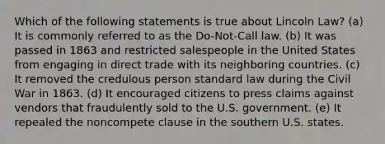 Which of the following statements is true about Lincoln Law? (a) It is commonly referred to as the Do-Not-Call law. (b) It was passed in 1863 and restricted salespeople in the United States from engaging in direct trade with its neighboring countries. (c) It removed the credulous person standard law during the Civil War in 1863. (d) It encouraged citizens to press claims against vendors that fraudulently sold to the U.S. government. (e) It repealed the noncompete clause in the southern U.S. states.