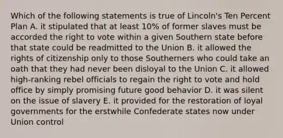 Which of the following statements is true of Lincoln's Ten Percent Plan A. it stipulated that at least 10% of former slaves must be accorded the right to vote within a given Southern state before that state could be readmitted to the Union B. it allowed the rights of citizenship only to those Southerners who could take an oath that they had never been disloyal to the Union C. it allowed high-ranking rebel officials to regain the right to vote and hold office by simply promising future good behavior D. it was silent on the issue of slavery E. it provided for the restoration of loyal governments for the erstwhile Confederate states now under Union control