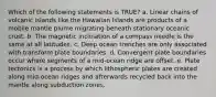 Which of the following statements is TRUE? a. Linear chains of volcanic islands like the Hawaiian Islands are products of a mobile mantle plume migrating beneath stationary oceanic crust. b. The magnetic inclination of a compass needle is the same at all latitudes. c. Deep ocean trenches are only associated with transform plate boundaries. d. Convergent plate boundaries occur where segments of a mid-ocean ridge are offset. e. Plate tectonics is a process by which lithospheric plates are created along mid-ocean ridges and afterwards recycled back into the mantle along subduction zones.