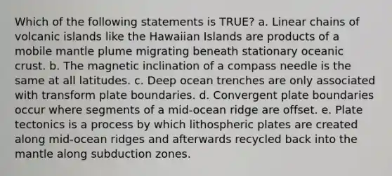 Which of the following statements is TRUE? a. Linear chains of volcanic islands like the Hawaiian Islands are products of a mobile mantle plume migrating beneath stationary oceanic crust. b. The magnetic inclination of a compass needle is the same at all latitudes. c. Deep ocean trenches are only associated with transform plate boundaries. d. Convergent plate boundaries occur where segments of a mid-ocean ridge are offset. e. Plate tectonics is a process by which lithospheric plates are created along mid-ocean ridges and afterwards recycled back into the mantle along subduction zones.