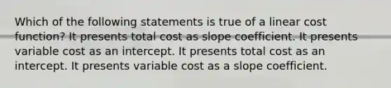 Which of the following statements is true of a linear cost function? It presents total cost as slope coefficient. It presents variable cost as an intercept. It presents total cost as an intercept. It presents variable cost as a slope coefficient.