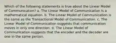 Which of the following statements is true about the Linear Model of Communication? a. The Linear Model of Communication is a mathematical equation. b. The Linear Model of Communication is the same as the Transactional Model of Communication. c. The Linear Model of Communication suggests that communication moves in only one direction. d. The Linear Model of Communication suggests that the encoder and the decoder are one in the same person.