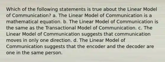 Which of the following statements is true about the Linear Model of Communication? a. The Linear Model of Communication is a mathematical equation. b. The Linear Model of Communication is the same as the Transactional Model of Communication. c. The Linear Model of Communication suggests that communication moves in only one direction. d. The Linear Model of Communication suggests that the encoder and the decoder are one in the same person.