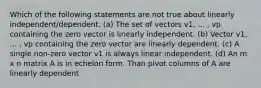 Which of the following statements are not true about linearly independent/dependent. (a) The set of vectors v1, ... , vp containing the zero vector is linearly independent. (b) Vector v1, ... , vp containing the zero vector are linearly dependent. (c) A single non-zero vector v1 is always linear independent. (d) An m x n matrix A is in echelon form. Than pivot columns of A are linearly dependent