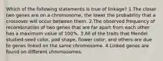 Which of the following statements is true of linkage? 1.The closer two genes are on a chromosome, the lower the probability that a crossover will occur between them. 2.The observed frequency of recombination of two genes that are far apart from each other has a maximum value of 100%. 3.All of the traits that Mendel studied-seed color, pod shape, flower color, and others-are due to genes linked on the same chromosome. 4.Linked genes are found on different chromosomes.