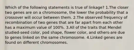 Which of the following statements is true of linkage? 1.The closer two genes are on a chromosome, the lower the probability that a crossover will occur between them. 2.The observed frequency of recombination of two genes that are far apart from each other has a maximum value of 100%. 3.All of the traits that Mendel studied-seed color, pod shape, flower color, and others-are due to genes linked on the same chromosome. 4.Linked genes are found on different chromosomes.