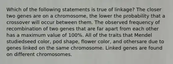 Which of the following statements is true of linkage? The closer two genes are on a chromosome, the lower the probability that a crossover will occur between them. The observed frequency of recombination of two genes that are far apart from each other has a maximum value of 100%. All of the traits that Mendel studiedseed color, pod shape, flower color, and othersare due to genes linked on the same chromosome. Linked genes are found on different chromosomes.