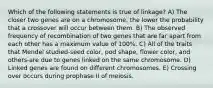 Which of the following statements is true of linkage? A) The closer two genes are on a chromosome, the lower the probability that a crossover will occur between them. B) The observed frequency of recombination of two genes that are far apart from each other has a maximum value of 100%. C) All of the traits that Mendel studied-seed color, pod shape, flower color, and others-are due to genes linked on the same chromosome. D) Linked genes are found on different chromosomes. E) Crossing over occurs during prophase II of meiosis.