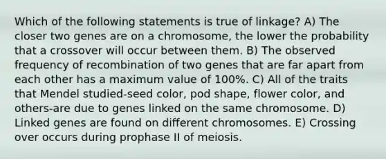 Which of the following statements is true of linkage? A) The closer two genes are on a chromosome, the lower the probability that a crossover will occur between them. B) The observed frequency of recombination of two genes that are far apart from each other has a maximum value of 100%. C) All of the traits that Mendel studied-seed color, pod shape, flower color, and others-are due to genes linked on the same chromosome. D) Linked genes are found on different chromosomes. E) Crossing over occurs during prophase II of meiosis.