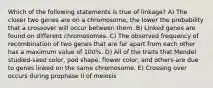 Which of the following statements is true of linkage? A) The closer two genes are on a chromosome, the lower the probability that a crossover will occur between them. B) Linked genes are found on different chromosomes. C) The observed frequency of recombination of two genes that are far apart from each other has a maximum value of 100%. D) All of the traits that Mendel studied-seed color, pod shape, flower color, and others-are due to genes linked on the same chromosome. E) Crossing over occurs during prophase II of meiosis