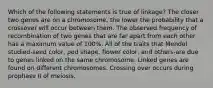 Which of the following statements is true of linkage? The closer two genes are on a chromosome, the lower the probability that a crossover will occur between them. The observed frequency of recombination of two genes that are far apart from each other has a maximum value of 100%. All of the traits that Mendel studied-seed color, pod shape, flower color, and others-are due to genes linked on the same chromosome. Linked genes are found on different chromosomes. Crossing over occurs during prophase II of meiosis.