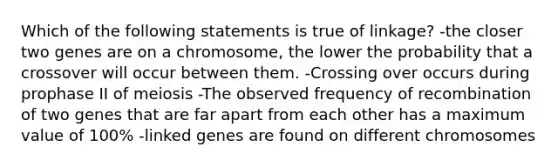 Which of the following statements is true of linkage? -the closer two genes are on a chromosome, the lower the probability that a crossover will occur between them. -Crossing over occurs during prophase II of meiosis -The observed frequency of recombination of two genes that are far apart from each other has a maximum value of 100% -linked genes are found on different chromosomes