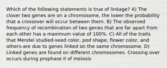 Which of the following statements is true of linkage? A) The closer two genes are on a chromosome, the lower the probability that a crossover will occur between them. B) The observed frequency of recombination of two genes that are far apart from each other has a maximum value of 100%. C) All of the traits that Mendel studied-seed color, pod shape, flower color, and others-are due to genes linked on the same chromosome. D) Linked genes are found on different chromosomes. Crossing over occurs during prophase II of meiosis