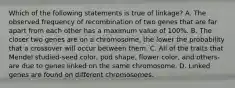 Which of the following statements is true of linkage? A. The observed frequency of recombination of two genes that are far apart from each other has a maximum value of 100%. B. The closer two genes are on a chromosome, the lower the probability that a crossover will occur between them. C. All of the traits that Mendel studied-seed color, pod shape, flower color, and others-are due to genes linked on the same chromosome. D. Linked genes are found on different chromosomes.