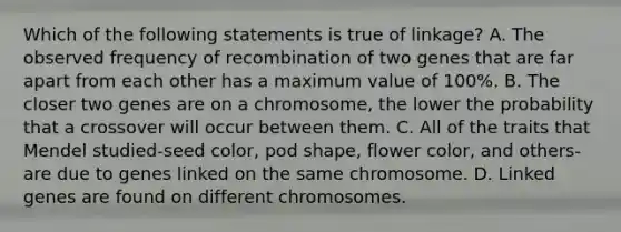 Which of the following statements is true of linkage? A. The observed frequency of recombination of two genes that are far apart from each other has a maximum value of 100%. B. The closer two genes are on a chromosome, the lower the probability that a crossover will occur between them. C. All of the traits that Mendel studied-seed color, pod shape, flower color, and others-are due to genes linked on the same chromosome. D. Linked genes are found on different chromosomes.