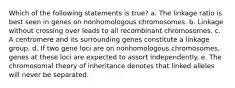 Which of the following statements is true? a. The linkage ratio is best seen in genes on nonhomologous chromosomes. b. Linkage without crossing over leads to all recombinant chromosomes. c. A centromere and its surrounding genes constitute a linkage group. d. If two gene loci are on nonhomologous chromosomes, genes at these loci are expected to assort independently. e. The chromosomal theory of inheritance denotes that linked alleles will never be separated.