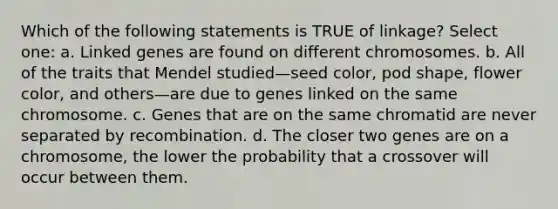 Which of the following statements is TRUE of linkage? Select one: a. Linked genes are found on different chromosomes. b. All of the traits that Mendel studied—seed color, pod shape, flower color, and others—are due to genes linked on the same chromosome. c. Genes that are on the same chromatid are never separated by recombination. d. The closer two genes are on a chromosome, the lower the probability that a crossover will occur between them.