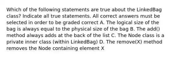 Which of the following statements are true about the LinkedBag class? Indicate all true statements. All correct answers must be selected in order to be graded correct A. The logical size of the bag is always equal to the physical size of the bag B. The add() method always adds at the back of the list C. The Node class is a private inner class (within LinkedBag ) D. The remove(X) method removes the Node containing element X