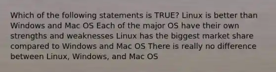 Which of the following statements is TRUE? Linux is better than Windows and Mac OS Each of the major OS have their own strengths and weaknesses Linux has the biggest market share compared to Windows and Mac OS There is really no difference between Linux, Windows, and Mac OS