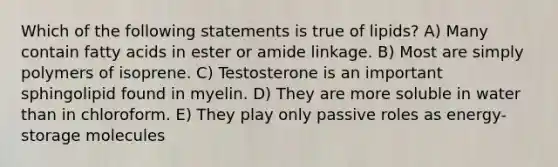 Which of the following statements is true of lipids? A) Many contain fatty acids in ester or amide linkage. B) Most are simply polymers of isoprene. C) Testosterone is an important sphingolipid found in myelin. D) They are more soluble in water than in chloroform. E) They play only passive roles as energy-storage molecules